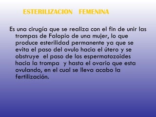 ESTERILIZACION  FEMENINA Es una cirugía que se realiza con el fin de unir las trompas de Falopio de una mujer, lo que produce esterilidad permanente ya que se evita el paso del ovulo hacia el útero y se obstruye  el paso de los espermatozoides hacia la trompa  y hasta el ovario que esta ovulando, en el cual se lleva acabo la fertilización. 