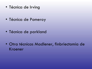 Técnica de Irving Técnica de Pomeroy Técnica de parkland Otra técnicas Madlener, finbriectomia de Kroener  