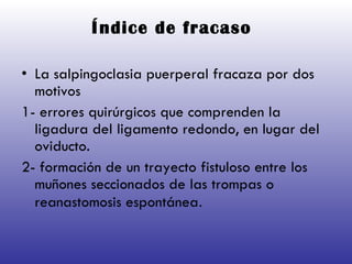 Índice de fracaso   La salpingoclasia puerperal fracaza por dos motivos  1- errores quirúrgicos que comprenden la ligadura del ligamento redondo, en lugar del oviducto. 2- formación de un trayecto fistuloso entre los muñones seccionados de las trompas o reanastomosis espontánea .  