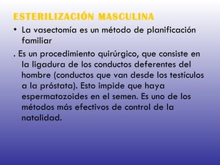ESTERILIZACIÓN MASCULINA   La vasectomía es un método de planificación familiar . Es un procedimiento quirúrgico, que consiste en la ligadura de los conductos deferentes del hombre (conductos que van desde los testículos a la próstata). Esto impide que haya espermatozoides en el semen. Es uno de los métodos más efectivos de control de la natalidad.  