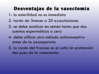 Desventajas de la vasectomía   1- la esterilidad no es inmediata 2- tarda de 3meses a 20 eyaculaciones  3- se debe analizar en semen hasta que dos cuentas espermáticas a cero 4- debe utilizar otro método anticonceptivo antes de la azoospermia 5- la razón del fracaso es el coito sin protección des pues de la vasectomía 