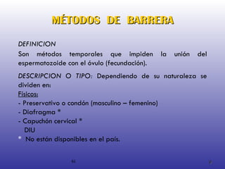 MÉTODOS  DE  BARRERA DESCRIPCION O TIPO:  Dependiendo de su naturaleza se dividen en: Físicos: - Preservativo o condón (masculino – femenino) - Diafragma * - Capuchón cervical * DIU *  No están disponibles en el país. 61 DEFINICION Son métodos temporales que impiden la unión del espermatozoide con el óvulo (fecundación). 