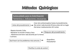 Métodos Quirúrgicos

    Autocuidado para la Esterilización
    Femenina e Indicaciones necesarias:
                               - Usar otro anticonceptivo hasta el procedimiento.
   Antes del procedimiento     - No comer nada durante 8 horas antes de la cirugía
                               - No tomar medicamentos 24 h antes
- Reposo durante 2 días
- Mantener la Incisión Limpia y Seca            Después del procedimiento
- Abstenerse de tener sexo durante por lo menos
1 semana
                                                    - Ibuprofeno
Qué hacer con los problemas más comunes
                                                    - Paracetamol


                        Planificar la visita de control
 
