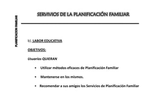 PLANIFICACION FAMILIAR          SERVIVIOS DE LA PLANIFICACIÓN FAMILIAR




                         b). LABOR EDUCATIVA

                         OBJETIVOS:

                         Usuarios QUIERAN

                            •    Utilizar métodos eficaces de Planificación Familiar

                            •    Mantenerse en los mismos.

                            • Recomendar a sus amigos los Servicios de Planificación Familiar
 