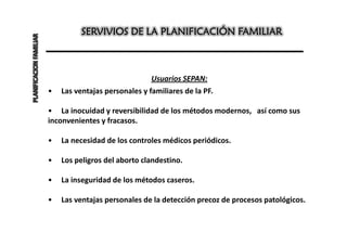 PLANIFICACION FAMILIAR             SERVIVIOS DE LA PLANIFICACIÓN FAMILIAR



                                                        Usuarios SEPAN:
                         •   Las ventajas personales y familiares de la PF.

                         • La inocuidad y reversibilidad de los métodos modernos, así como sus
                         inconvenientes y fracasos.

                         •   La necesidad de los controles médicos periódicos.

                         •   Los peligros del aborto clandestino.

                         •   La inseguridad de los métodos caseros.

                         •   Las ventajas personales de la detección precoz de procesos patológicos.
 