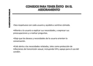 CONSEJOS PARA TENER ÉXITO EN EL
PLANIFICACION FAMILIAR                        ASESORAMIENTO




                         •Sea respetuoso con cada usuaria y ayúdela a sentirse cómoda.

                         •Aliente a la usuaria a explicar sus necesidades, a expresar sus
                         preocupaciones y a realizar preguntas.

                         •Deje que los deseos y necesidades de la usuaria orienten la
                         conversación.

                         •Esté alerta a las necesidades relatadas, tales como protección de
                         infecciones de transmisión sexual, incluyendo VIH y apoyo para el uso del
                         condón.
 