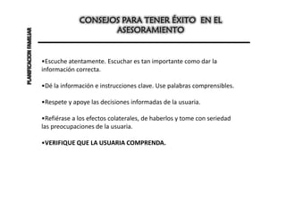 CONSEJOS PARA TENER ÉXITO EN EL
PLANIFICACION FAMILIAR                       ASESORAMIENTO


                         •Escuche atentamente. Escuchar es tan importante como dar la
                         información correcta.

                         •Dé la información e instrucciones clave. Use palabras comprensibles.

                         •Respete y apoye las decisiones informadas de la usuaria.

                         •Refiérase a los efectos colaterales, de haberlos y tome con seriedad
                         las preocupaciones de la usuaria.

                         •VERIFIQUE QUE LA USUARIA COMPRENDA.
 