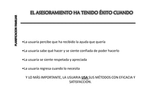 EL ASESORAMIENTO HA TENIDO ÉXITO CUANDO
PLANIFICACION FAMILIAR




                         •La usuaria percibe que ha recibido la ayuda que quería

                         •La usuaria sabe qué hacer y se siente confiada de poder hacerlo

                         •La usuaria se siente respetada y apreciada

                         •La usuaria regresa cuando lo necesita

                           Y LO MÁS IMPORTANTE, LA USUARIA USA SUS MÉTODOS CON EFICACIA Y
                                                    SATISFACCIÓN.
 