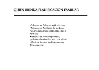 QUIEN BRINDA PLANIFICACION FAMILIAR



        •Enfermeras, Enfermeras Obstetricas
        •Asistentes o Auxiliares de medicos
        •Quimicos Farmaceuticos, idoneos en
        farmacia
        •Personal de atencion primaria,
        profesionales de salud a la comunidad
        •Medicos. Incluyendo Ginecologos y
        Ginecobstetras
 