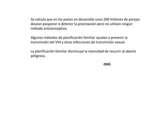 Se calcula que en los países en desarrollo unos 200 millones de parejas
desean posponer o detener la procreación pero no utilizan ningún
método anticonceptivo.

Algunos métodos de planificación familiar ayudan a prevenir la
transmisión del VIH y otras infecciones de transmisión sexual.

La planificación familiar disminuye la necesidad de recurrir al aborto
peligroso.

                                                OMS
 