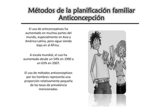 Métodos de la planificación familiar
           Anticoncepción
   El uso de anticonceptivos ha
 aumentado en muchas partes del
 mundo, especialmente en Asia y
 América Latina, pero sigue siendo
         bajo en al África .

   A escala mundial, el uso ha
aumentado desde un 54% en 1990 a
        un 63% en 2007.

El uso de métodos anticonceptivos
 por los hombres representa una
proporción relativamente pequeña
    de las tasas de prevalencia
           mencionadas.
 