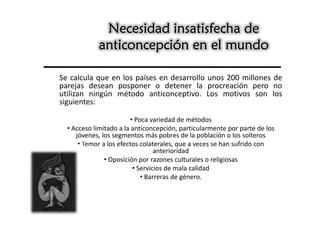 Necesidad insatisfecha de
            anticoncepción en el mundo

Se calcula que en los países en desarrollo unos 200 millones de
parejas desean posponer o detener la procreación pero no
utilizan ningún método anticonceptivo. Los motivos son los
siguientes:

                        • Poca variedad de métodos
  • Acceso limitado a la anticoncepción, particularmente por parte de los
     jóvenes, los segmentos más pobres de la población o los solteros
      • Temor a los efectos colaterales, que a veces se han sufrido con
                                 anterioridad
               • Oposición por razones culturales o religiosas
                         • Servicios de mala calidad
                            • Barreras de género.
 