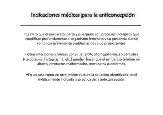 Indicaciones médicas para la anticoncepción


•Es claro que el embarazo, parto y puerperio son procesos biológicos que
 modifican profundamente al organismo femenino y su presencia puede
         complicar gravemente problemas de salud preexistentes.

  •Otras infecciones crónicas por virus (SIDA, citomegalovirus) o parásitos
(toxoplasma, histoplasma, etc.) pueden hacer que el embarazo termine en
          aborto, productos malformados, mortinatos o enfermos.

  •En un caso como en otro, mientras dure la situación identificada, está
         médicamente indicada la práctica de la anticoncepción.
 