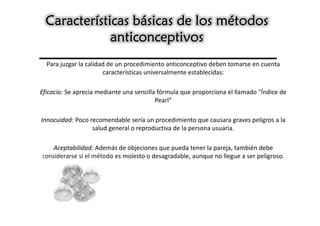 Características básicas de los métodos
              anticonceptivos
  Para juzgar la calidad de un procedimiento anticonceptivo deben tomarse en cuenta
                       características universalmente establecidas:

Eficacia: Se aprecia mediante una sencilla fórmula que proporciona el llamado "Índice de
                                          Pearl“

Innocuidad: Poco recomendable sería un procedimiento que causara graves peligros a la
                  salud general o reproductiva de la persona usuaria.

   Aceptabilidad: Además de objeciones que pueda tener la pareja, también debe
considerarse si el método es molesto o desagradable, aunque no llegue a ser peligroso.
 