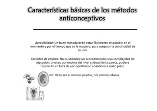 Características básicas de los métodos
            anticonceptivos


  Accesibilidad: Un buen método debe estar fácilmente disponible en el
momento y por el tiempo que se le requiera, para asegurar la continuidad de
                                 su uso.

 Facilidad de empleo: No es utilizable un procedimiento cuya complejidad de
     ejecución, a veces por encima del nivel cultural de la pareja, pudiera
         repercutir en falta de uso oportuno o abandono a corto plazo.

           Costo: Debe ser el mínimo posible, por razones obvias.
 