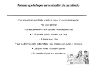 Factores que influyen en la selección de un método




   Para seleccionar un método se deberá tomar en cuenta lo siguiente:

                            • La salud general

          • La frecuencia con la que sostiene relaciones sexuales

                • El número de parejas sexuales que tiene

                           • Si desea tener hijos

• Qué tan bien funciona cada método (o su eficacia) para evitar el embarazo

                  • Cualquier efecto secundario posible

                  • Su comodidad para usar ese método.
 
