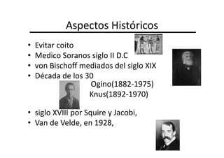 Aspectos Históricos
•   Evitar coito
•   Medico Soranos siglo II D.C
•   von Bischoff mediados del siglo XIX
•   Década de los 30
                   Ogino(1882-1975)
                   Knus(1892-1970)

• siglo XVIII por Squire y Jacobi,
• Van de Velde, en 1928,
 