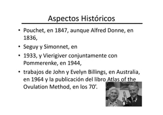 Aspectos Históricos
• Pouchet, en 1847, aunque Alfred Donne, en
  1836,
• Seguy y Simonnet, en
• 1933, y Vierigiver conjuntamente con
  Pommerenke, en 1944,
• trabajos de John y Evelyn Billings, en Australia,
  en 1964 y la publicación del libro Atlas of the
  Ovulation Method, en los 70’.
 