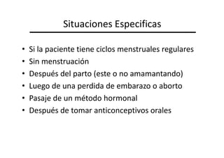 Situaciones Especificas

•   Si la paciente tiene ciclos menstruales regulares
•   Sin menstruación
•   Después del parto (este o no amamantando)
•   Luego de una perdida de embarazo o aborto
•   Pasaje de un método hormonal
•   Después de tomar anticonceptivos orales
 