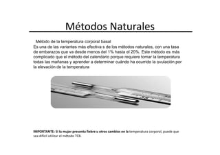 Métodos Naturales
  Método de la temperatura corporal basal
Es una de las variantes más efectiva s de los métodos naturales, con una tasa
de embarazos que va desde menos del 1% hasta el 20%. Este método es más
complicado que el método del calendario porque requiere tomar la temperatura
todas las mañanas y aprender a determinar cuándo ha ocurrido la ovulación por
la elevación de la temperatura




IMPORTANTE: Si la mujer presenta fiebre u otros cambios en la temperatura corporal, puede que
sea difícil utilizar el método TCB.
 