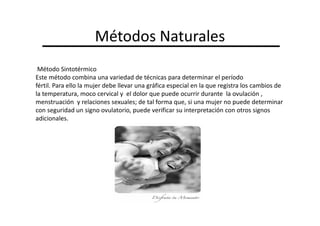 Métodos Naturales
 Método Sintotérmico
Este método combina una variedad de técnicas para determinar el período
fértil. Para ello la mujer debe llevar una gráfica especial en la que registra los cambios de
la temperatura, moco cervical y el dolor que puede ocurrir durante la ovulación ,
menstruación y relaciones sexuales; de tal forma que, si una mujer no puede determinar
con seguridad un signo ovulatorio, puede verificar su interpretación con otros signos
adicionales.
 