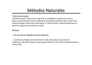 Métodos Naturales
 Coito interrumpido
El hombre retira su pene de la vagina de su compañera y eyacula fuera de la
vagina, manteniendo el semen alejado de los genitales externos de la mujer. Se lo
conoce también como coitus interruptus o “marcha atrás.” Actúa haciendo que el
semen no ingrese al cuerpo de la mujer.

Eficacia

o Es uno de los métodos menos efectivos

o Cuando es utilizado correctamente en cada acto sexual, se producen 4
embarazos cada 100 mujeres cuyas parejas utilizan el coito interrumpido durante el
primer año.
 