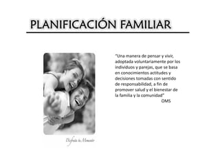 PLANIFICACIÓN FAMILIAR

             “Una manera de pensar y vivir,
             adoptada voluntariamente por los
             individuos y parejas, que se basa
             en conocimientos actitudes y
             decisiones tomadas con sentido
             de responsabilidad, a fin de
             promover salud y el bienestar de
             la familia y la comunidad”
                                      OMS
 