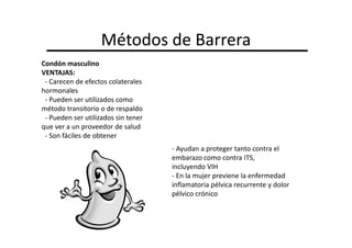Métodos de Barrera
Condón masculino
VENTAJAS:
 - Carecen de efectos colaterales
hormonales
 - Pueden ser utilizados como
método transitorio o de respaldo
 - Pueden ser utilizados sin tener
que ver a un proveedor de salud
 - Son fáciles de obtener
                                     - Ayudan a proteger tanto contra el
                                     embarazo como contra ITS,
                                     incluyendo VIH
                                     - En la mujer previene la enfermedad
                                     inflamatoria pélvica recurrente y dolor
                                     pélvico crónico
 