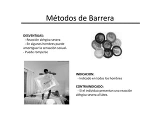 Métodos de Barrera
DESVENTAJAS:
  - Reacción alérgica severa
  - En algunos hombres puede
amortiguar la sensación sexual.
- Puede romperse




                                  INDICACION:
                                   - Indicado en todos los hombres

                                  CONTRAINDICADO:
                                   - Si el individuo presentan una reacción
                                  alérgica severa al látex.
 