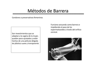 Métodos de Barrera
Condones o preservativos femeninos


                                     Funciona actuando como barrera e
                                     impidiendo el paso de los
                                     espermatozoides a través del orificio
                                     cervical.
Son revestimientos que se
adaptan a la vagina de la mujer,
quedan poco ajustados y están
hechos de una película delgada
de plástico suave y transparente
 
