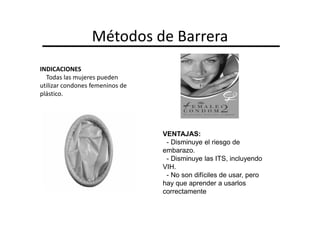 Métodos de Barrera
INDICACIONES
  Todas las mujeres pueden
utilizar condones femeninos de
plástico.




                                 VENTAJAS:
                                  - Disminuye el riesgo de
                                 embarazo.
                                  - Disminuye las ITS, incluyendo
                                 VIH.
                                  - No son difíciles de usar, pero
                                 hay que aprender a usarlos
                                 correctamente
 