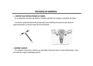METODOS DE BARRERA:
1.- DISPOSITUVO INTRAUTERINO DE COBRE:
  Es un pequeño armazón de plástico, Flexible rodeado de mangas o alambres de cobre.

  Funcionan fundamentalmente provocando una modificación química que altera al
espermatozoide y al óvulo antes de la fecundación.




- CUANDO USARLO:
   En cualquier momento si existe una razonable certeza de que no está embarazada, o que
no presente ninguna patología genital.
 
