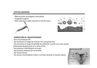 - EFECTOS ADVERSOS:

 - Menstruación prolongada y abundante
 - Sangrado irregular
 - Más calambres y dolor durante la menstruación.




- CORRECCIÓN DE MALENTENDIDOS:
- Rara vez provocan EIP.
- No aumentan el riesgo de contraer ITS, incluyendo VIH.
- No aumentan el riesgo de pérdida de embarazo cuando una mujer queda
embarazada después que se le retira el DIU.
- No producen infertilidad en la mujer.
- No provocan defectos de nacimiento.
- No causan cáncer.
- No causan incomodidad ni dolor a la mujer durante la relación sexual.
 