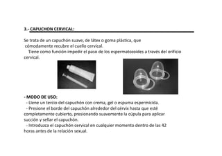 3.- CAPUCHON CERVICAL:

Se trata de un capuchón suave, de látex o goma plástica, que
 cómodamente recubre el cuello cervical.
   Tiene como función impedir el paso de los espermatozoides a través del orificio
cervical.




- MODO DE USO:
  - Llene un tercio del capuchón con crema, gel o espuma espermicida.
  - Presione el borde del capuchón alrededor del cérvix hasta que esté
completamente cubierto, presionando suavemente la cúpula para aplicar
succión y sellar el capuchón.
  - Introduzca el capuchón cervical en cualquier momento dentro de las 42
horas antes de la relación sexual.
 