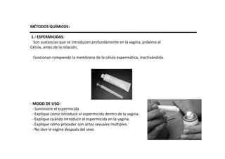 MÉTODOS QUÍMICOS:

1.- ESPERMICIDAS:
 Son sustancias que se introducen profundamente en la vagina, próximo al
Cérvix, antes de la relación.

 Funcionan rompiendo la membrana de la célula espermática, inactivándola.




- MODO DE USO:
  - Suministre el espermicida
  - Explique cómo introducir el espermicida dentro de la vagina.
  - Explique cuándo introducir el espermicida en la vagina.
  - Explique cómo proceder con actos sexuales múltiples.
  - No lave la vagina después del sexo
 