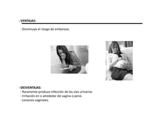 - VENTAJAS:

 - Disminuye el riesgo de embarazo.




- DESVENTAJAS:
  - Raramente produce infección de las vías urinarias
  - Irritación en o alrededor de vagina o pene.
  - Lesiones vaginales.
 