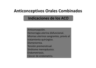 Anticonceptivos Orales Combinados
      Indicaciones de los ACO

      Anticoncepción.
      Hemorragia uterina disfuncional.
      Miomas uterinos sangrantes, previo al
      tratamiento quirúrgico.
      Dismenorrea.
      Tensión premenstrual.
      Síndrome menopáusico.
      Endometriosis.
      Cáncer de endometrio.
 