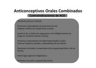 Anticonceptivos Orales Combinados
               Contraindicaciones de ACO
 Trombosis (venosa o arterial)

 Presencia o antecedentes de pródromos de una
 Diabetes mellitus con compromiso vascular.

 presencia de un factor de riesgo grave o de múltiples factores de
 riesgo de trombosis arterial o venosa.

 Presencia o antecedentes de enfermedad hepática severa
 Tumores hepáticos actuales o antecedentes de los mismos

 Neoplasias conocidas o sospechadas de los órganos genitales o de las
 mamas

 Hemorragia vaginal sin diagnosticar.

 Embarazo conocido o sospecha del mismo.
 