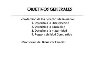 OBJETIVOS GENERALES

• Proteccionde los derechos de la madre.
        1. Derecho a la libre eleccion
        2. Derecho a la educacion
        3. Derecho a la maternidad
        4. Responsabilidad Compartida

•Promocion del Bienestar Familiar
 