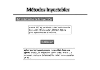 Métodos Inyectables
Administración de la Inyección

           AMPD: 150 mg para inyecciones en el músculo
           (inyección intramuscular). EN-NET: 200 mg
           para inyecciones en el músculo



                         Indicacion

      Volver por las inyecciones con regularidad. Para una
      óptima eficacia, es importante volver cada 3 meses (13
      semanas) en el caso de las AMPD o cada 2 meses para las
      EN-NET.
 