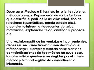 Debe ser el Medico o Enfermera le oriente sobre los
métodos a elegir. Dependerán de varios factores
que definirán el perfil de la usuaria: edad, tipo de
relaciones (esporádicas, pareja estable etc.),
creencias religiosas, antecedentes de salud,
motivación, exploración física, analítica si procede
etc.

Una vez informad@ de las ventajas e inconvenientes,
debes ser en último término quien decidirá que
método seguir, siempre y cuando no se planteen
contraindicaciones de tipo médico en cuyo caso,
las alternativas quedarán restringidas por el criterio
médico y firmar el registro de consentimiento
informado.
 