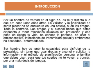 INTRODUCCION


Ser un hombre de verdad en el siglo XXI es muy distinto a lo
que era hace unos años atrás. La virilidad y la posibilidad de
sentir placer no se encuentra en una botella, ni en las drogas.
Todo lo contrario. Las drogas y el alcohol hacen que estés
dispuesto a tener relaciones sexuales sin protección y eso
pone en riesgo tu vida, no conoce la persona, no usar el
anticonceptivo, infecciones de transmisión sexual y embarazos
no deseados. enfermedades.

Ser hombre hoy es tener la capacidad para disfrutar de tu
sexualidad, sin tener que usar drogas y alcohol y solicitar la
información y el método de planificación personal o familiar
que debes usar, para que tus sueños no te vayan a truncar,
por una mala decisión tomada.
 