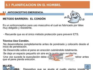 5.1 PLANIFICACION EN EL HOMBRE.
5.1 ANTICONCEPTIVO EMERGENCIA.

METODO BARRERA: EL CONDÓN

Es un anticonceptivo para uso masculino el cual es fabricado por látex
muy delgado y resistente.

    - Recuerde que es el único método protección para prevenir ETS.

Técnica Uso Condón.
•No desenrollarse completamente antes de ponérselo y colocarlo desde el
inicio de penetración.
•Se Desenrolla sobre el pene en erección cubriéndolo totalmente.

•Se deja un espacio pequeño sin aire en la punta para recolectar.

•Una vez suceda la eyaculación debe cogerse por su base y retirar antes
que el pene pierda erección.

MUJER:
•
 