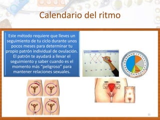 Calendario del ritmo
11
Este método requiere que lleves un
seguimiento de tu ciclo durante unos
pocos meses para determinar tu
propio patrón individual de ovulación.
El patrón te ayudará a llevar el
seguimiento y saber cuando es el
momento más “peligroso” para
mantener relaciones sexuales.
 