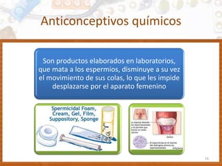 Anticonceptivos químicos
Son productos elaborados en laboratorios,
que mata a los espermios, disminuye a su vez
el movimiento de sus colas, lo que les impide
desplazarse por el aparato femenino
16
 