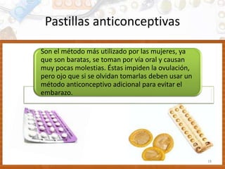 Pastillas anticonceptivas
Son el método más utilizado por las mujeres, ya
que son baratas, se toman por vía oral y causan
muy pocas molestias. Éstas impiden la ovulación,
pero ojo que si se olvidan tomarlas deben usar un
método anticonceptivo adicional para evitar el
embarazo.
18
 