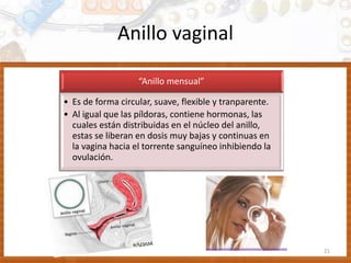 Anillo vaginal
21
“Anillo mensual”
• Es de forma circular, suave, flexible y tranparente.
• Al igual que las píldoras, contiene hormonas, las
cuales están distribuidas en el núcleo del anillo,
estas se liberan en dosis muy bajas y continuas en
la vagina hacia el torrente sanguíneo inhibiendo la
ovulación.
 