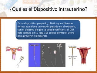 ¿Qué es el Dispositivo intrauterino?
23
Es un dispositivo pequeño, plástico y en diversas
formas que tiene un cordón pegado en el extremo,
con el objetivo de que se pueda verificar si el DIU
está todavía en su lugar. Se coloca dentro el útero
para prevenir el embarazo
 
