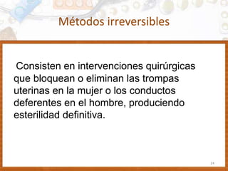 Métodos irreversibles
Consisten en intervenciones quirúrgicas
que bloquean o eliminan las trompas
uterinas en la mujer o los conductos
deferentes en el hombre, produciendo
esterilidad definitiva.
24
 