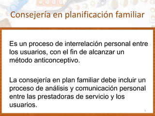 Consejería en planificación familiar
Es un proceso de interrelación personal entre
los usuarios, con el fin de alcanzar un
método anticonceptivo.
La consejería en plan familiar debe incluir un
proceso de análisis y comunicación personal
entre las prestadoras de servicio y los
usuarios.
3
 